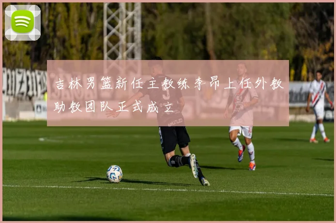 吉林男篮新任主教练李昂上任外教助教团队正式成立