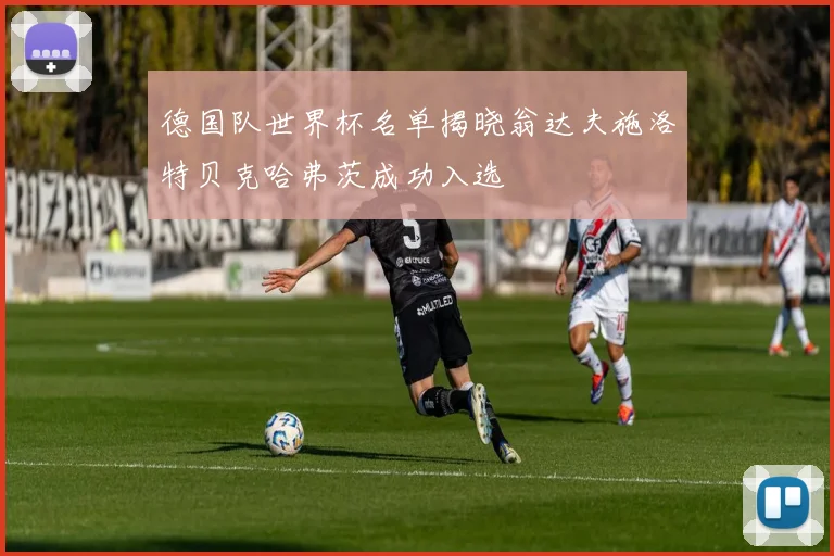 德国队世界杯名单揭晓翁达夫施洛特贝克哈弗茨成功入选