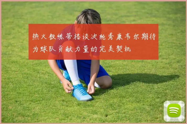 热火教练蒂格谈次轮秀康韦尔期待为球队贡献力量的完美契机
