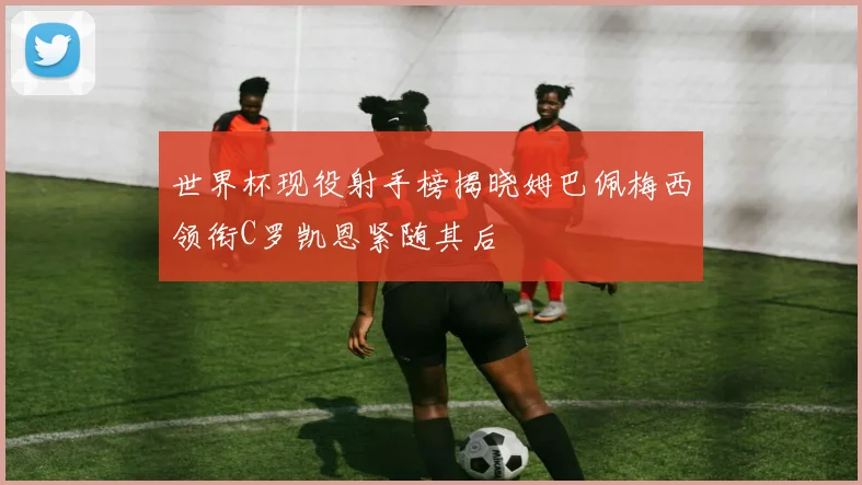 世界杯现役射手榜揭晓姆巴佩梅西领衔C罗凯恩紧随其后