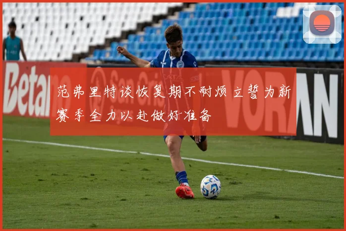 范弗里特谈恢复期不耐烦立誓为新赛季全力以赴做好准备