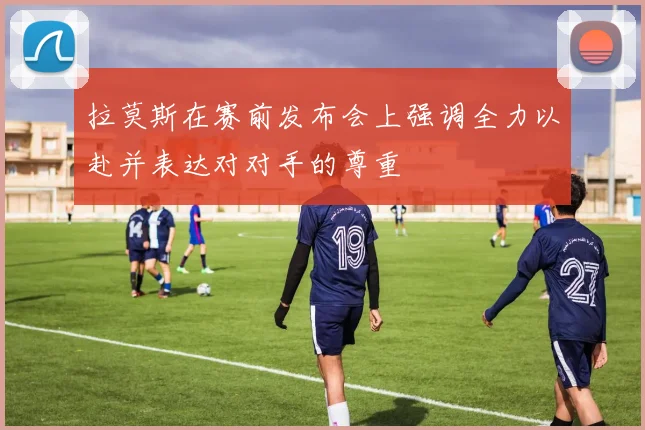 拉莫斯在赛前发布会上强调全力以赴并表达对对手的尊重