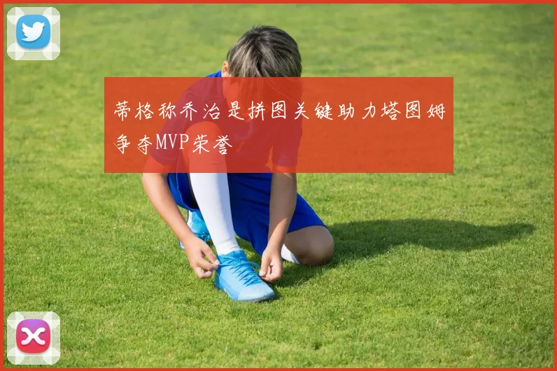 蒂格称乔治是拼图关键助力塔图姆争夺MVP荣誉