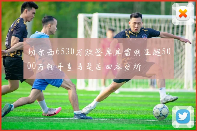 切尔西6530万欧签库库雷利亚超5000万转手皇马是否回本分析