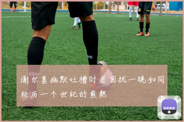 谢尔基幽默吐槽时差困扰一晚如同经历一个世纪的煎熬
