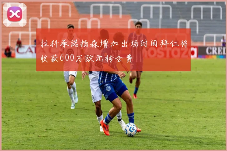 拉科承诺扬森增加出场时间拜仁将收获600万欧元转会费