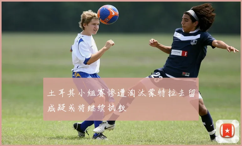 土耳其小组赛惨遭淘汰蒙特拉去留成疑或将继续执教