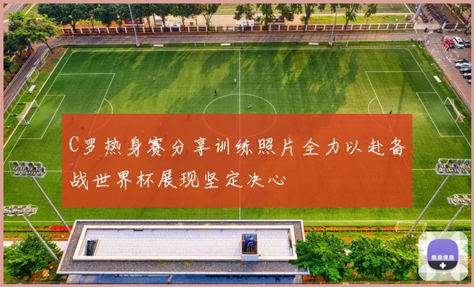 C罗热身赛分享训练照片全力以赴备战世界杯展现坚定决心